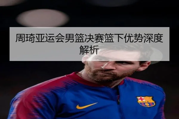 周琦亚运会男篮决赛篮下优势深度解析